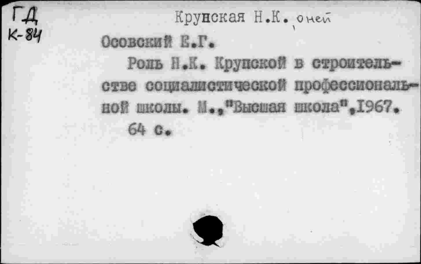 ﻿ГД к- &/
Крупская Н.К.
Осовекий Е.Г.
Роль Н.К. Крупской в строительстве социалистической профессиональной школы. М.»’’Высшая школа%1967.
64 с*